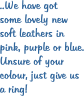 ..We have got some lovely new  soft leathers in  pink, purple or blue. Unsure of your  colour, just give us  a ring!